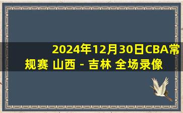 2024年12月30日CBA常规赛 山西 - 吉林 全场录像